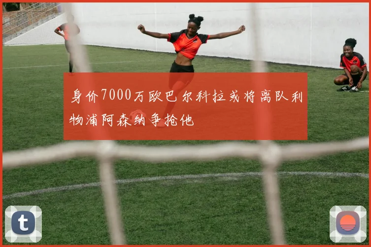 身价7000万欧巴尔科拉或将离队利物浦阿森纳争抢他