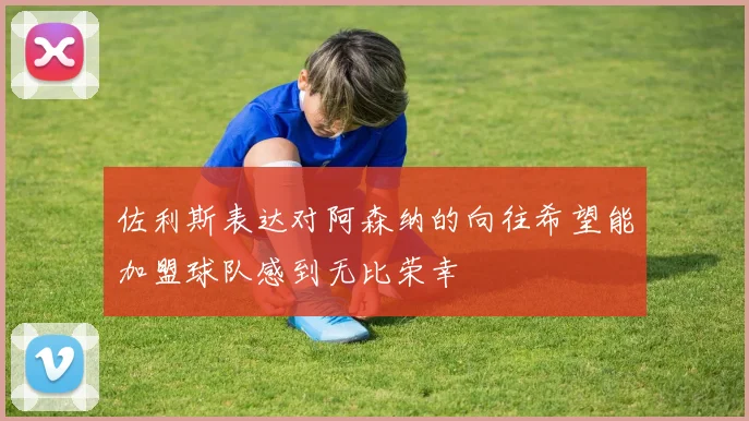 佐利斯表达对阿森纳的向往希望能加盟球队感到无比荣幸