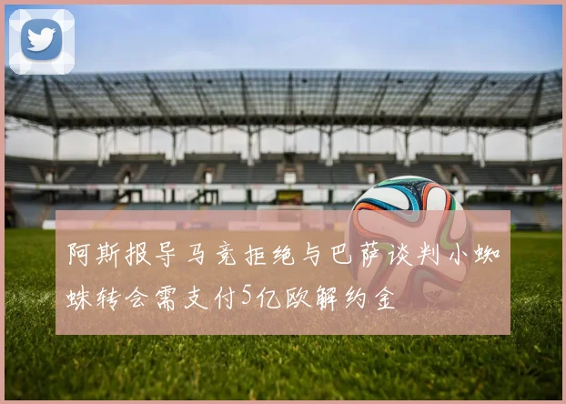 阿斯报导马竞拒绝与巴萨谈判小蜘蛛转会需支付5亿欧解约金