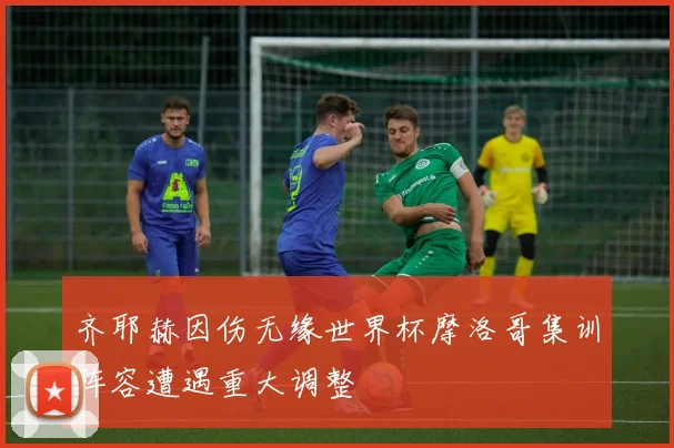齐耶赫因伤无缘世界杯摩洛哥集训阵容遭遇重大调整