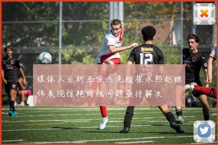 媒体人分析王俊杰免检崔永熙赵继伟表现惊艳内线问题亟待解决