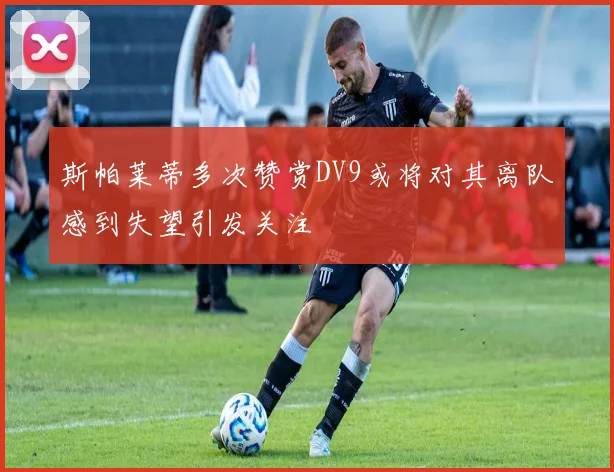 斯帕莱蒂多次赞赏DV9或将对其离队感到失望引发关注