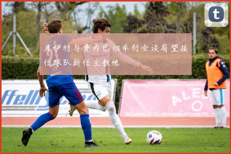 库伊特与费内巴切举行会谈有望接任球队新任主教练