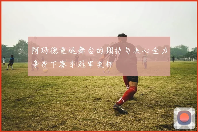 阿玛德重返舞台的期待与决心全力争夺下赛季冠军奖杯