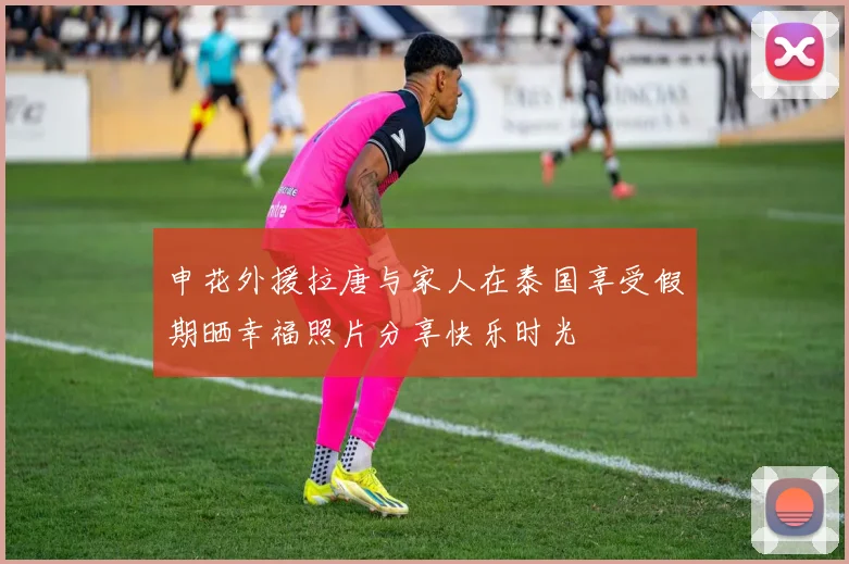申花外援拉唐与家人在泰国享受假期晒幸福照片分享快乐时光