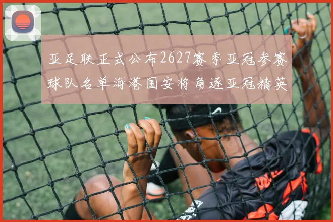 亚足联正式公布2627赛季亚冠参赛球队名单海港国安将角逐亚冠精英联赛