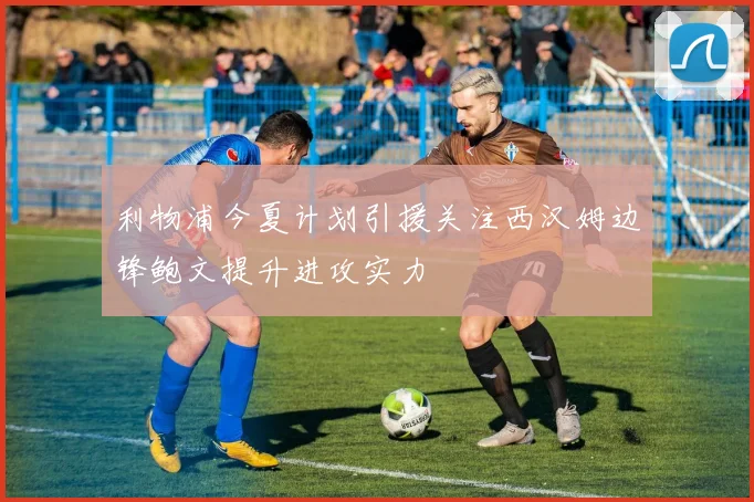 利物浦今夏计划引援关注西汉姆边锋鲍文提升进攻实力