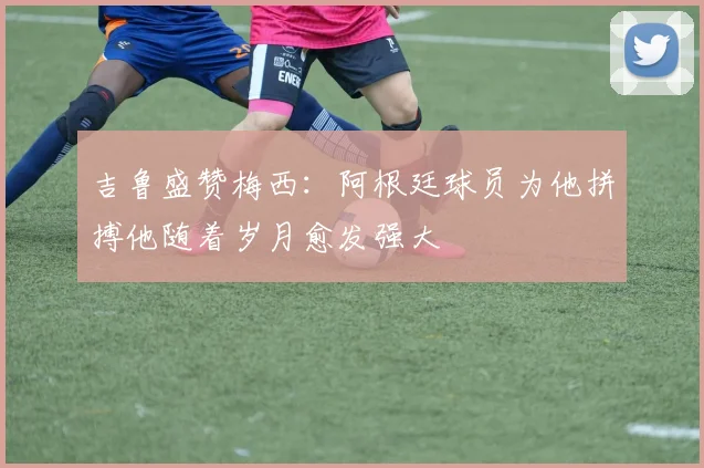吉鲁盛赞梅西：阿根廷球员为他拼搏他随着岁月愈发强大