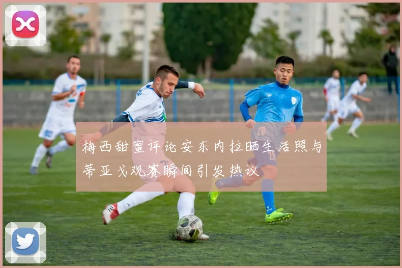 梅西甜蜜评论安东内拉晒生活照与蒂亚戈观赛瞬间引发热议