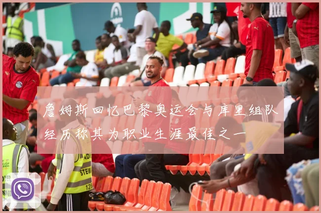 詹姆斯回忆巴黎奥运会与库里组队经历称其为职业生涯最佳之一