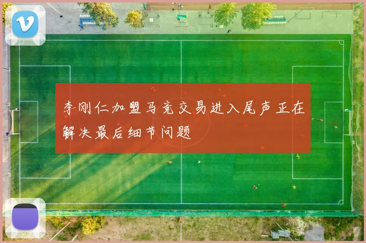 李刚仁加盟马竞交易进入尾声正在解决最后细节问题