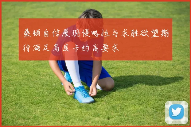 桑顿自信展现侵略性与求胜欲望期待满足乌度卡的高要求