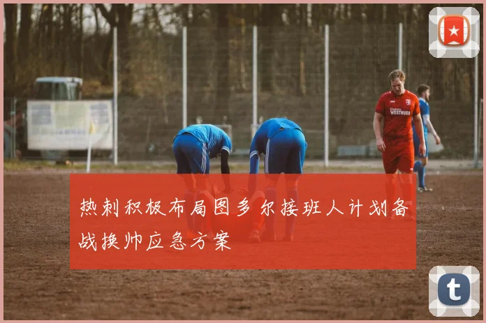 热刺积极布局图多尔接班人计划备战换帅应急方案