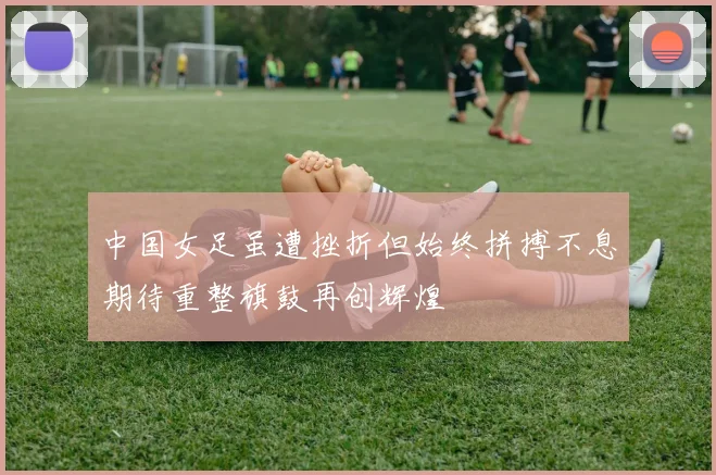 中国女足虽遭挫折但始终拼搏不息期待重整旗鼓再创辉煌