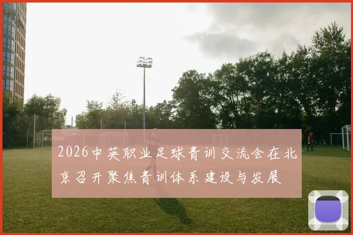 2026中英职业足球青训交流会在北京召开聚焦青训体系建设与发展