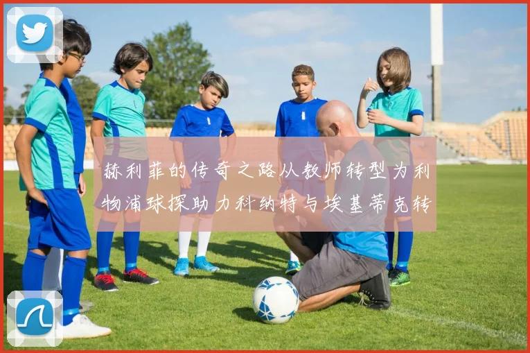赫利菲的传奇之路从教师转型为利物浦球探助力科纳特与埃基蒂克转会