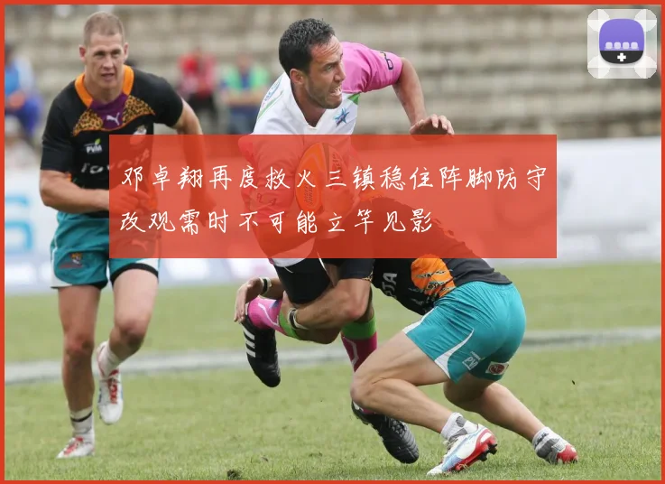 邓卓翔再度救火三镇稳住阵脚防守改观需时不可能立竿见影