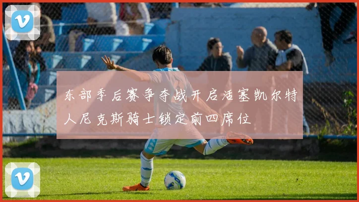 东部季后赛争夺战开启活塞凯尔特人尼克斯骑士锁定前四席位