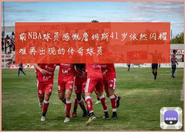 前NBA球员感慨詹姆斯41岁依然闪耀难再出现的传奇球员